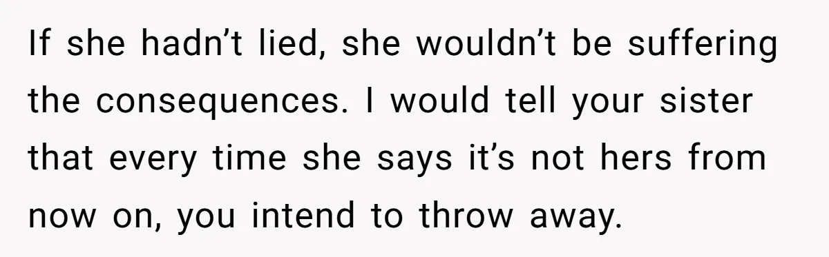 If she hadn’t lied, she wouldn’t be suffering the consequences. I would tell your sister that every time she says it’s not hers from now on, you intend to throw...