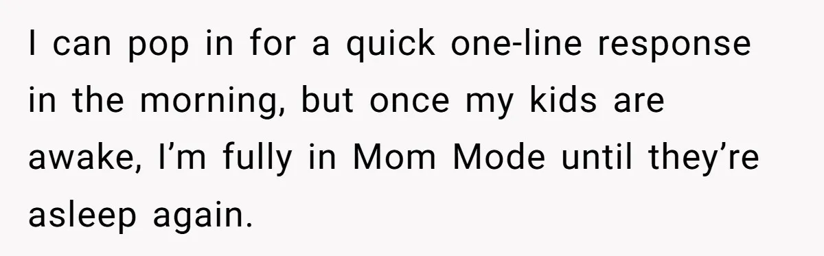 I can pop in for a quick one-line response in the morning, but once my kids are awake, I’m fully in Mom Mode until they’re asleep again.