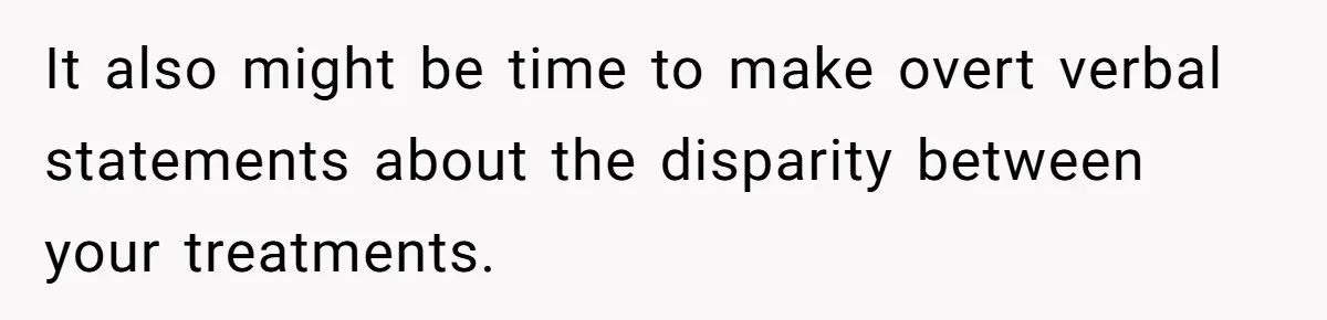 It also might be time to make overt verbal statements about the disparity between your treatments.