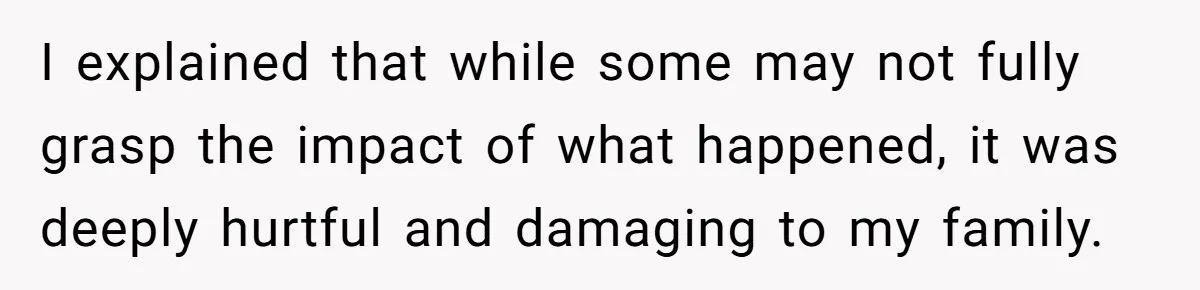 I explained that while some may not fully grasp the impact of what happened, it was deeply hurtful and damaging to my family.