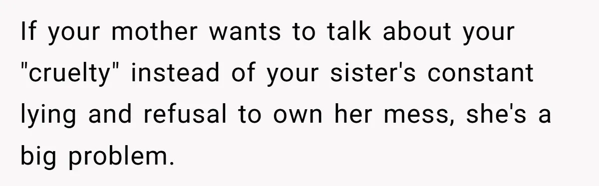 If your mother wants to talk about your "cruelty" instead of your sister's constant lying and refusal to own her mess, she's a big problem.