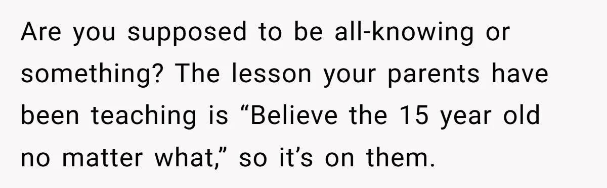 Are you supposed to be all-knowing or something? The lesson your parents have been teaching is “Believe the 15 year old no matter what,” so it’s on them.