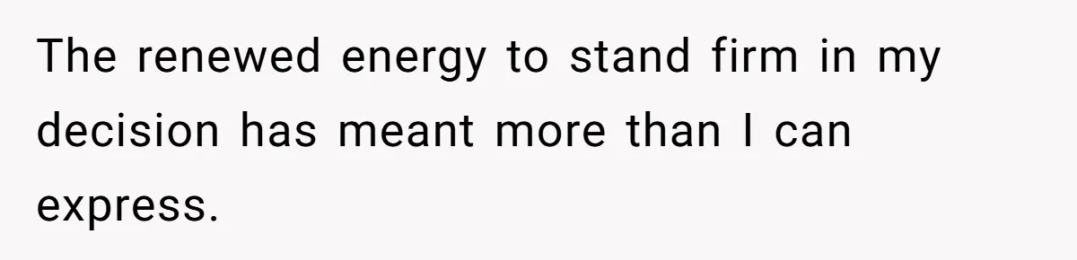 The renewed energy to stand firm in my decision has meant more than I can express.