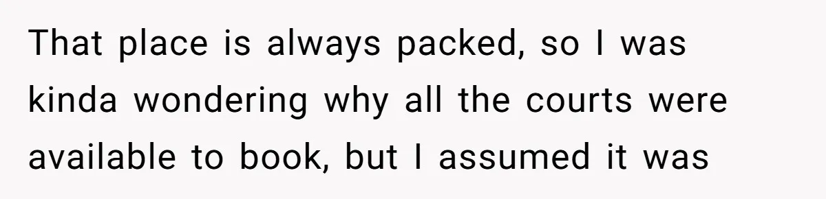 That place is always packed, so I was kinda wondering why all the courts were available to book, but I assumed it was