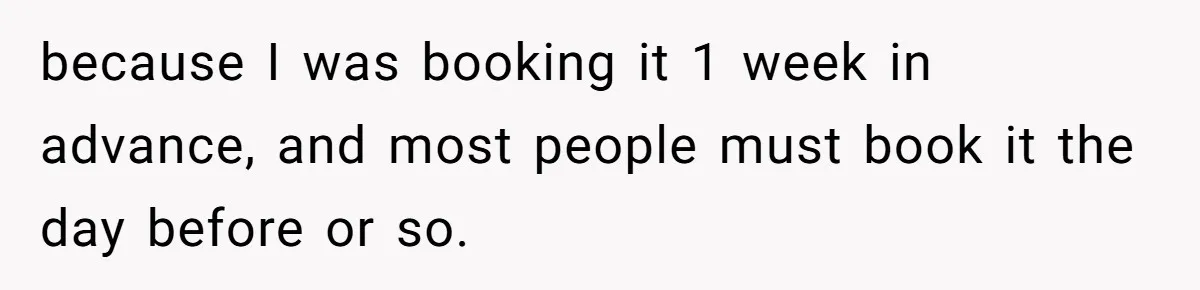 because I was booking it 1 week in advance, and most people must book it the day before or so.