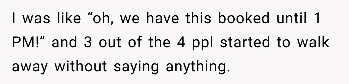 I was like “oh, we have this booked until 1 PM!” and 3 out of the 4 ppl started to walk away without saying anything.