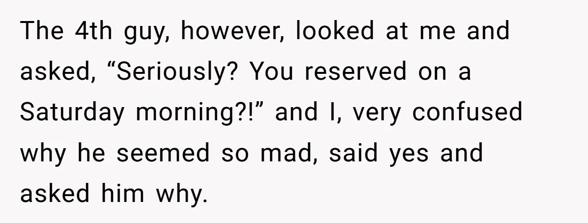 The 4th guy, however, looked at me and asked, “Seriously? You reserved on a Saturday morning?!” and I, very confused why he seemed so mad, said yes and asked him...