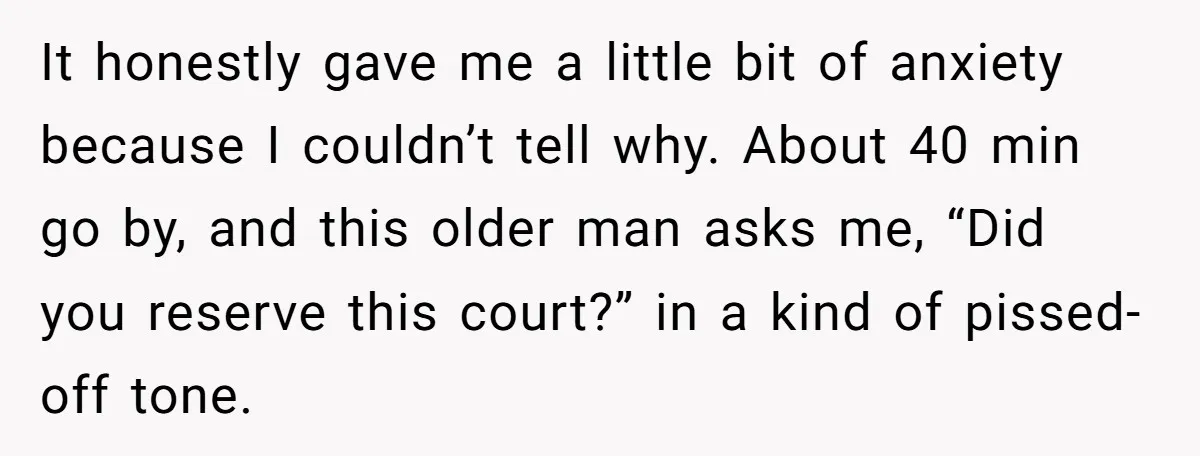It honestly gave me a little bit of anxiety because I couldn’t tell why. About 40 min go by, and this older man asks me, “Did you reserve this court?”...