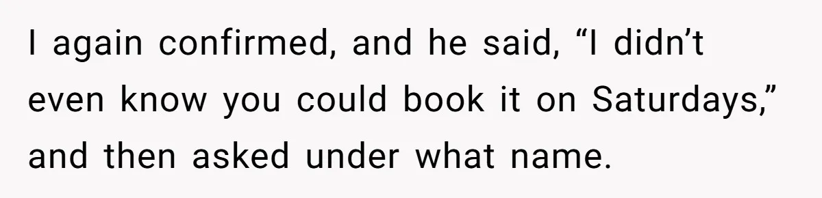 I again confirmed, and he said, “I didn’t even know you could book it on Saturdays,” and then asked under what name.