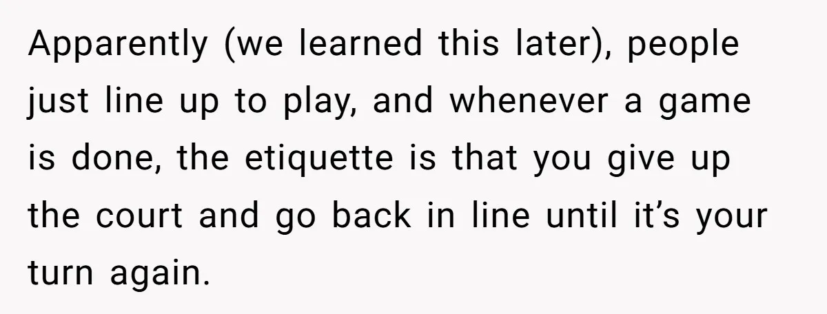 Apparently (we learned this later), people just line up to play, and whenever a game is done, the etiquette is that you give up the court and go back in...