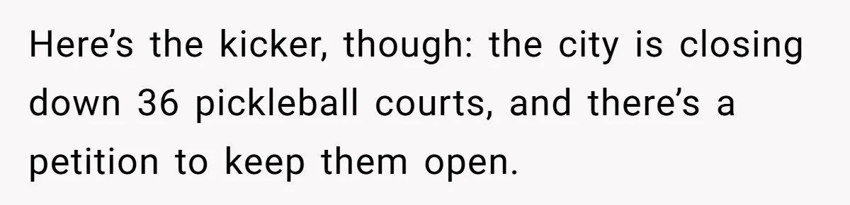 Here’s the kicker, though: the city is closing down 36 pickleball courts, and there’s a petition to keep them open.