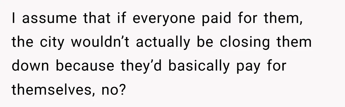 I assume that if everyone paid for them, the city wouldn’t actually be closing them down because they’d basically pay for themselves, no?