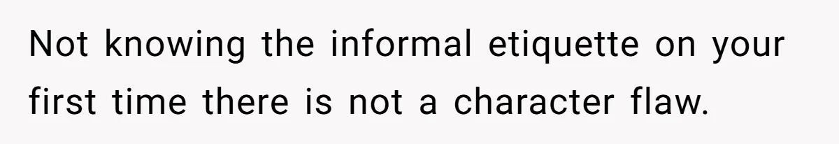 Not knowing the informal etiquette on your first time there is not a character flaw.
