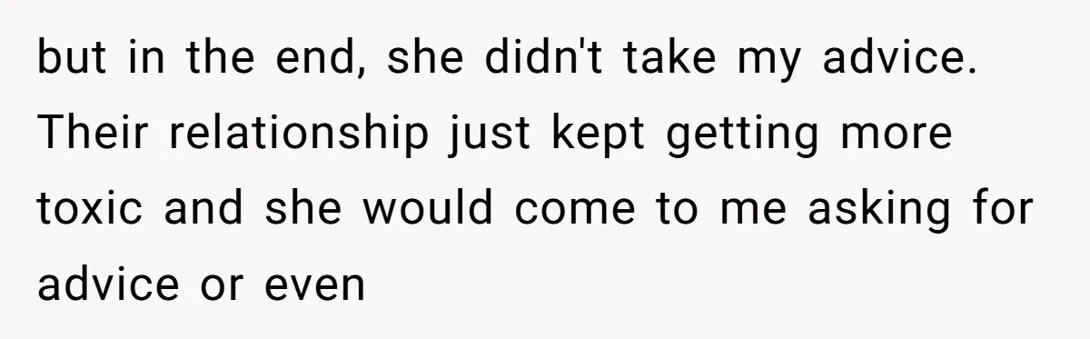 but in the end, she didn't take my advice. Their relationship just kept getting more toxic and she would come to me asking for advice or even
