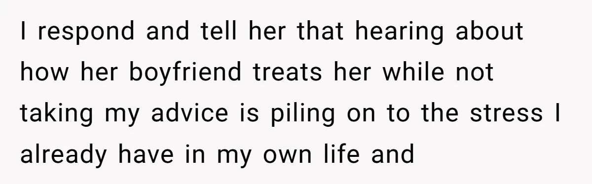 I respond and tell her that hearing about how her boyfriend treats her while not taking my advice is piling on to the stress I already have in my own...