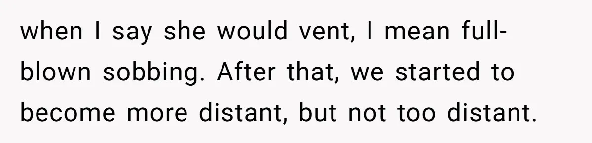 when I say she would vent, I mean full-blown sobbing. After that, we started to become more distant, but not too distant.
