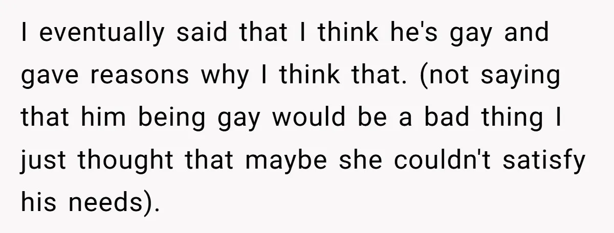 I eventually said that I think he's gay and gave reasons why I think that. (not saying that him being gay would be a bad thing I just thought that...