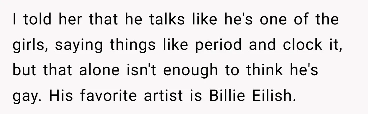 I told her that he talks like he's one of the girls, saying things like period and clock it, but that alone isn't enough to think he's gay. His favorite...