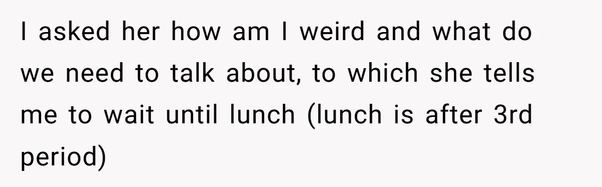 I asked her how am I weird and what do we need to talk about, to which she tells me to wait until lunch (lunch is after 3rd period)