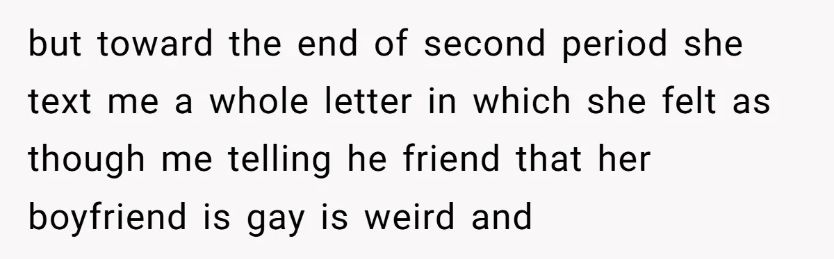 but toward the end of second period she text me a whole letter in which she felt as though me telling he friend that her boyfriend is gay is weird...