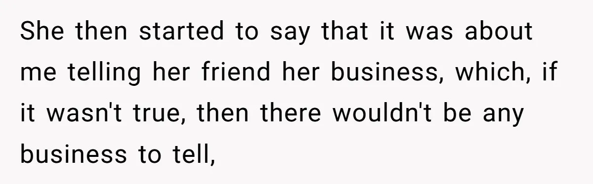 She then started to say that it was about me telling her friend her business, which, if it wasn't true, then there wouldn't be any business to tell,