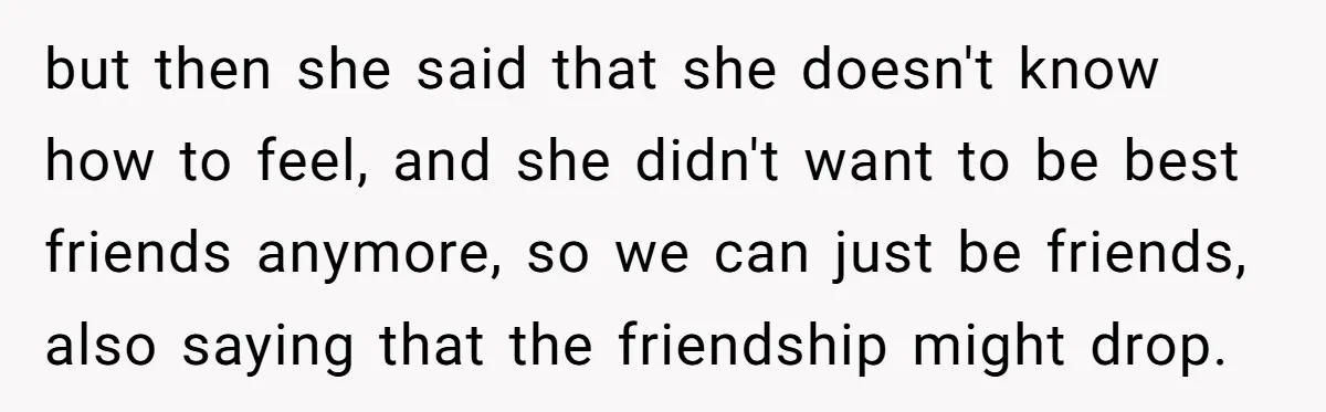 but then she said that she doesn't know how to feel, and she didn't want to be best friends anymore, so we can just be friends, also saying that the...