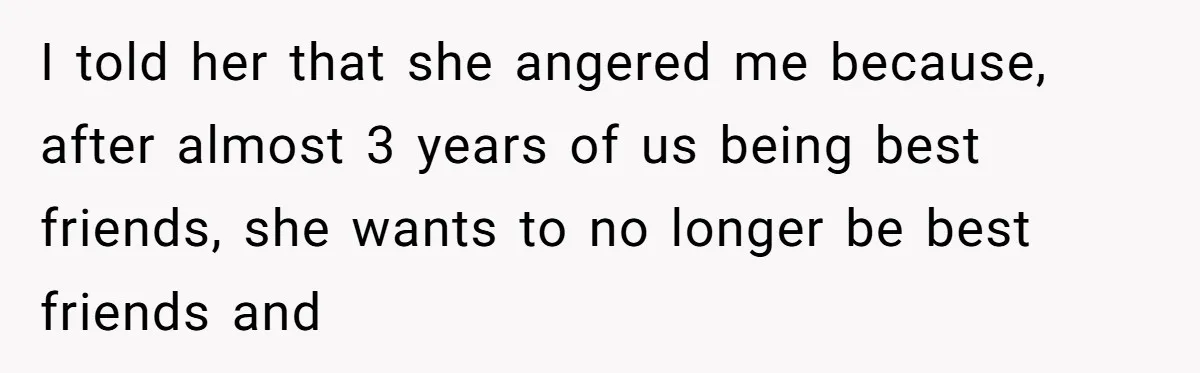 I told her that she angered me because, after almost 3 years of us being best friends, she wants to no longer be best friends and