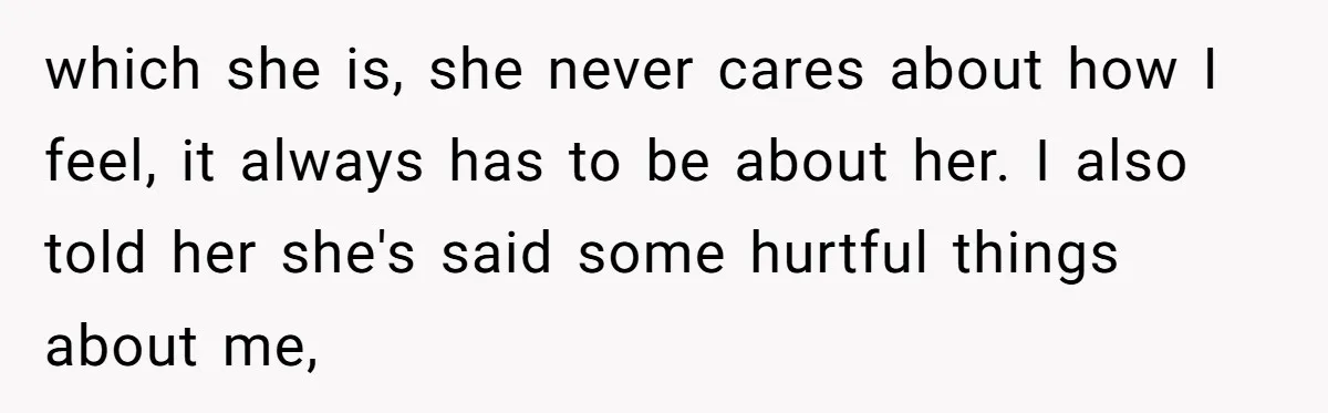 which she is, she never cares about how I feel, it always has to be about her. I also told her she's said some hurtful things about me,