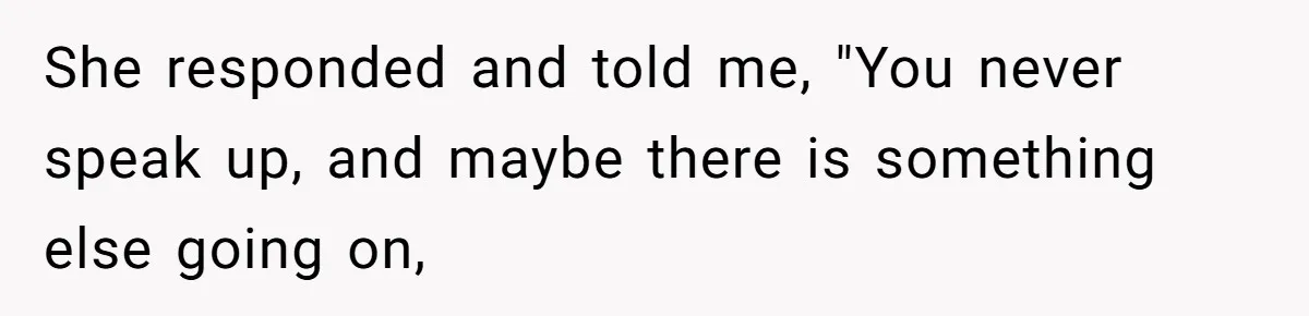 She responded and told me, "You never speak up, and maybe there is something else going on,