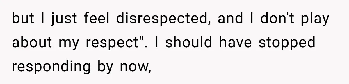 but I just feel disrespected, and I don't play about my respect". I should have stopped responding by now,