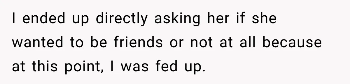 I ended up directly asking her if she wanted to be friends or not at all because at this point, I was fed up.