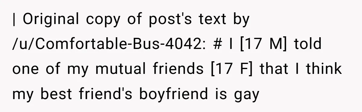| Original copy of post's text by /u/Comfortable-Bus-4042: # I [17 M] told one of my mutual friends [17 F] that I think my best friend's boyfriend is gay