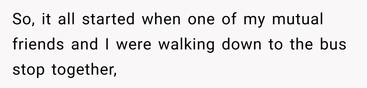 So, it all started when one of my mutual friends and I were walking down to the bus stop together,