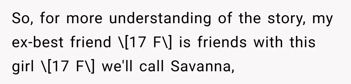 So, for more understanding of the story, my ex-best friend \[17 F\] is friends with this girl \[17 F\] we'll call Savanna,