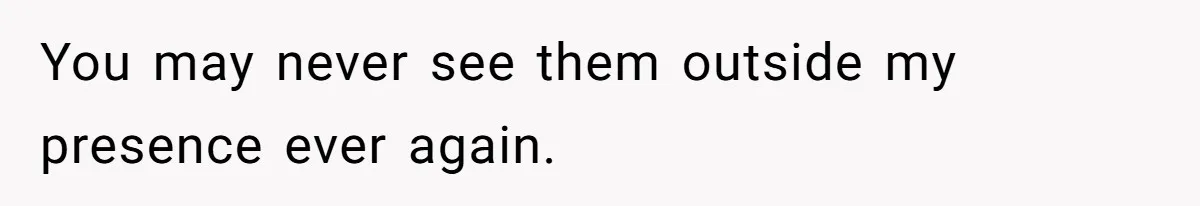You may never see them outside my presence ever again.