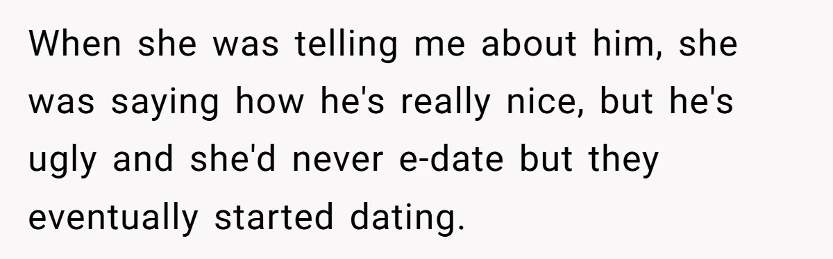 When she was telling me about him, she was saying how he's really nice, but he's ugly and she'd never e-date but they eventually started dating.