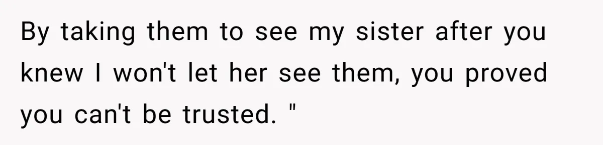 By taking them to see my sister after you knew I won't let her see them, you proved you can't be trusted. "