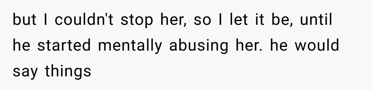 but I couldn't stop her, so I let it be, until he started mentally abusing her. he would say things