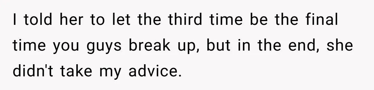 I told her to let the third time be the final time you guys break up, but in the end, she didn't take my advice.
