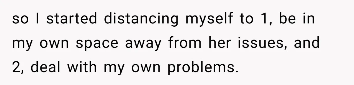 so I started distancing myself to 1, be in my own space away from her issues, and 2, deal with my own problems.