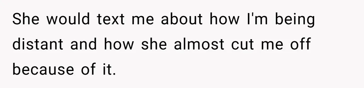 She would text me about how I'm being distant and how she almost cut me off because of it.