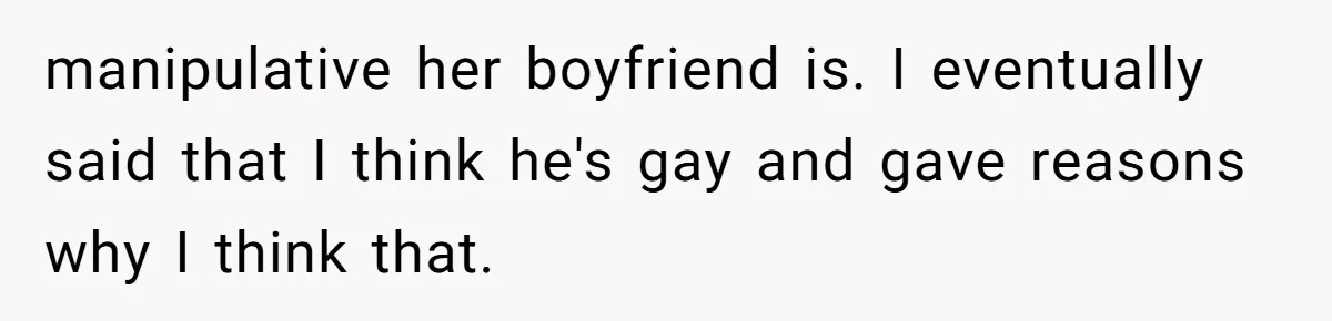 manipulative her boyfriend is. I eventually said that I think he's gay and gave reasons why I think that.