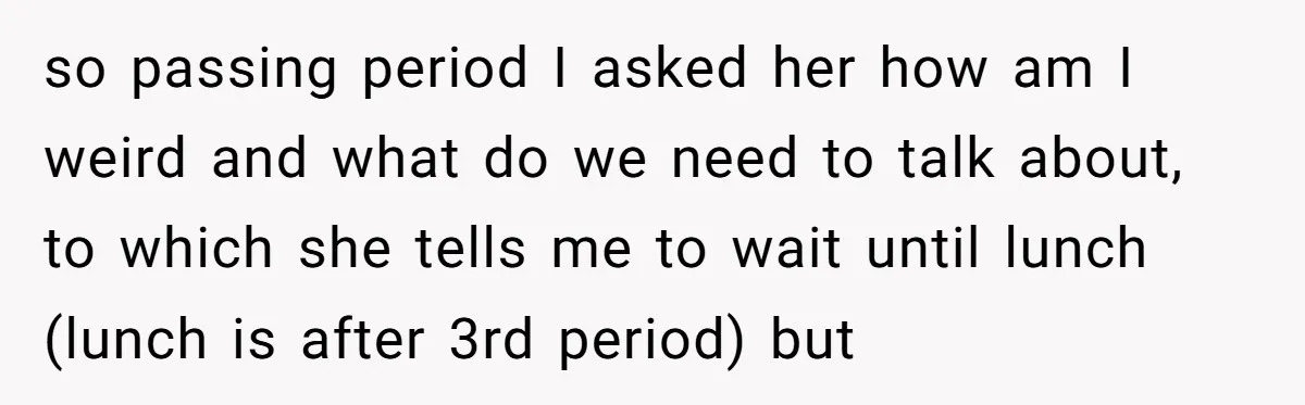 so passing period I asked her how am I weird and what do we need to talk about, to which she tells me to wait until lunch (lunch is after...