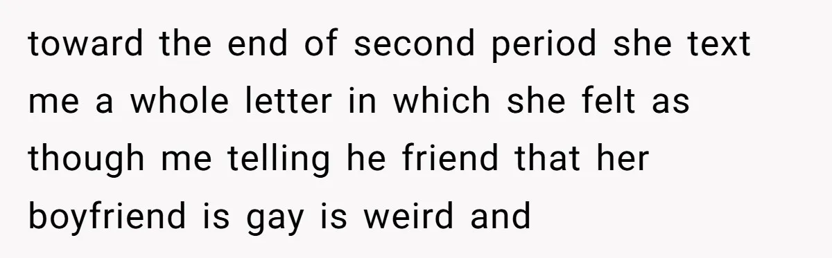 toward the end of second period she text me a whole letter in which she felt as though me telling he friend that her boyfriend is gay is weird and