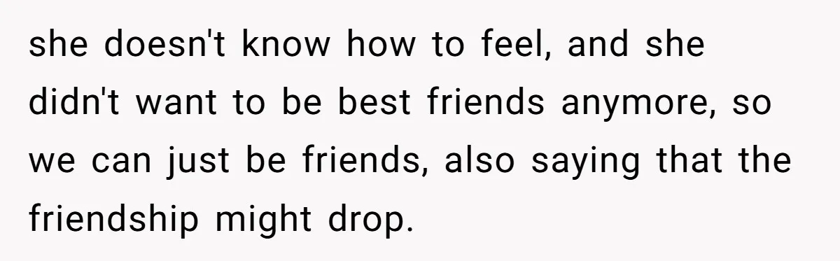 she doesn't know how to feel, and she didn't want to be best friends anymore, so we can just be friends, also saying that the friendship might drop.