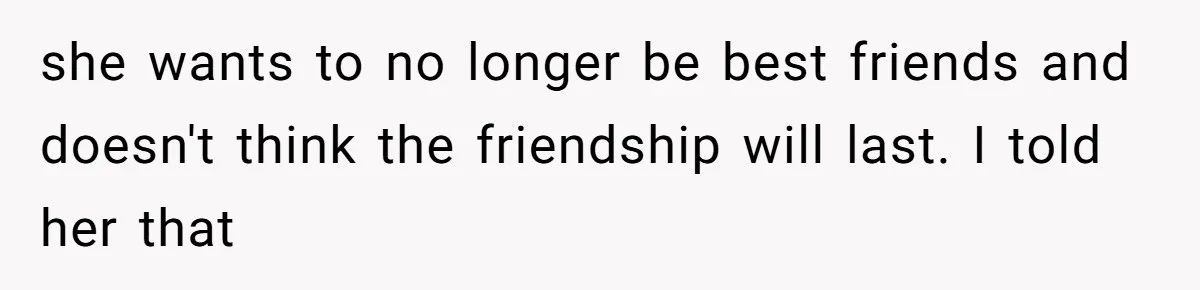 she wants to no longer be best friends and doesn't think the friendship will last. I told her that