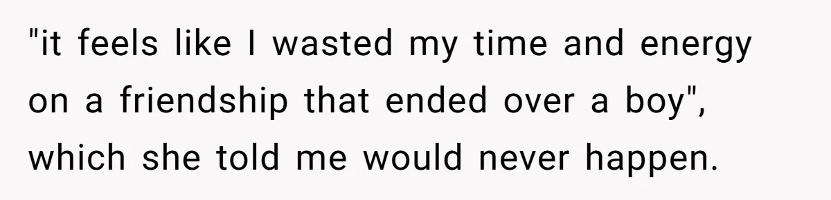 "it feels like I wasted my time and energy on a friendship that ended over a boy", which she told me would never happen.
