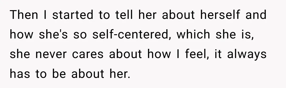 Then I started to tell her about herself and how she's so self-centered, which she is, she never cares about how I feel, it always has to be about her.