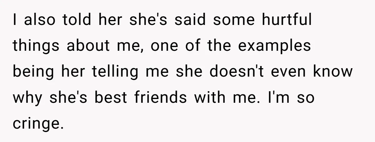 I also told her she's said some hurtful things about me, one of the examples being her telling me she doesn't even know why she's best friends with me. I'm...