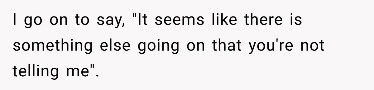 I go on to say, "It seems like there is something else going on that you're not telling me".